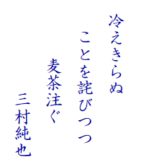 　
  冷えきらぬ
　  ことを詫びつつ　
　　　 麦茶注ぐ　
　　　　 　三村純也